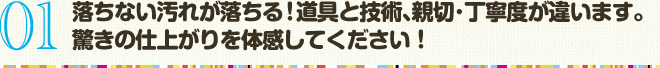 01 落ちない汚れが落ちる！道具と技術､親切･丁寧度が違います。 驚きの仕上がりを体感してください！