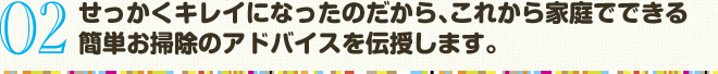 02　せっかくキレイになったのだから､これから家庭でできる 簡単お掃除のアドバイスを伝授します。