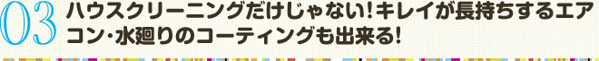 03　ハウスクリーニングだけじゃない！キレイが長持ちするエアコン･水廻りのコーティングも出来る！