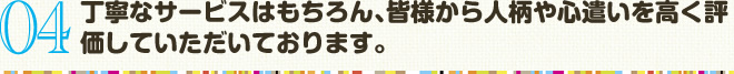 04　丁寧なサービスはもちろん､皆様から人柄や心遣いを高く評価していただいております。