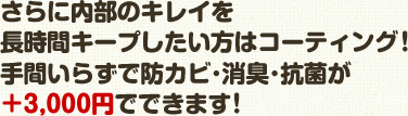 さらに内部のキレイを 長時間キープしたい方はコーティング！ 手間いらずで防カビ･消臭･抗菌が＋3,000円でできます！