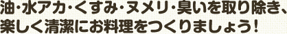 油･水アカ･くすみ･ヌメリ･臭いを取り除き､ 楽しく清潔にお料理をつくりましょう！ 