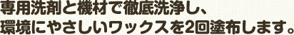 専用洗剤と機材で徹底洗浄し､ 環境にやさしいワックスを2回塗布します。