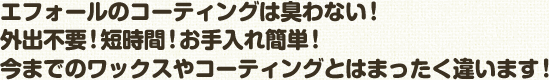 エフォールのコーティングは臭わない！ 外出不要！短時間！お手入れ簡単！ 今までのワックスやコーティングとはまったく違います！